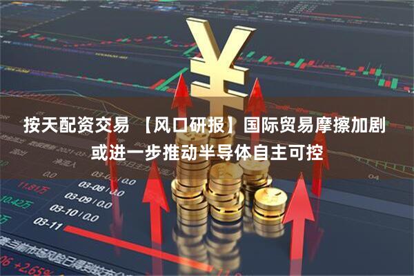 按天配资交易 【风口研报】国际贸易摩擦加剧 或进一步推动半导体自主可控