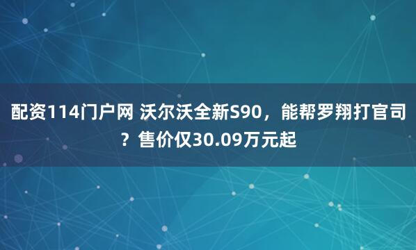 配资114门户网 沃尔沃全新S90，能帮罗翔打官司？售价仅30.09万元起