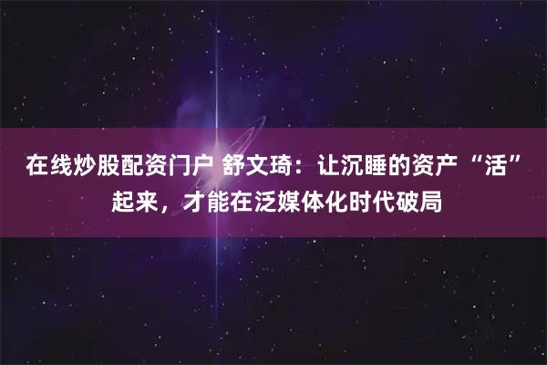 在线炒股配资门户 舒文琦：让沉睡的资产 “活” 起来，才能在泛媒体化时代破局