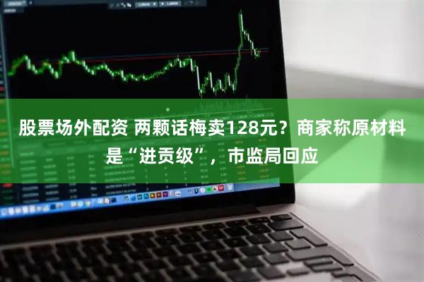 股票场外配资 两颗话梅卖128元？商家称原材料是“进贡级”，市监局回应