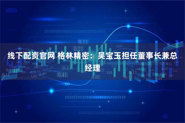 线下配资官网 格林精密：吴宝玉担任董事长兼总经理