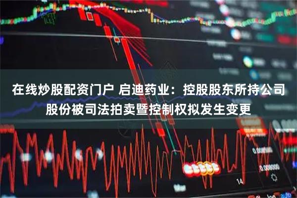在线炒股配资门户 启迪药业：控股股东所持公司股份被司法拍卖暨控制权拟发生变更