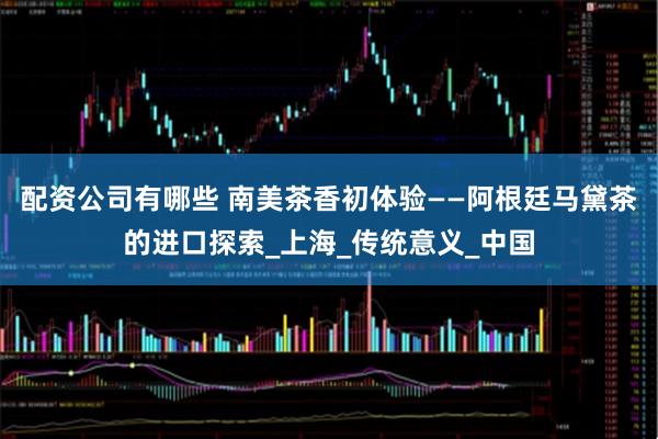 配资公司有哪些 南美茶香初体验——阿根廷马黛茶的进口探索_上海_传统意义_中国