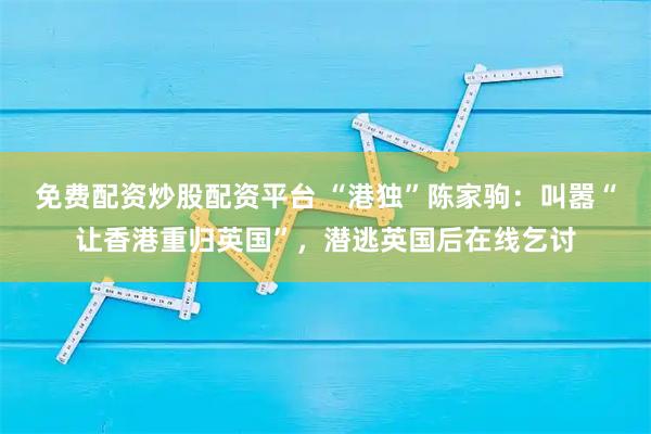 免费配资炒股配资平台 “港独”陈家驹：叫嚣“让香港重归英国”，潜逃英国后在线乞讨