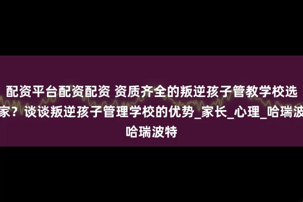 配资平台配资配资 资质齐全的叛逆孩子管教学校选哪家？谈谈叛逆孩子管理学校的优势_家长_心理_哈瑞波特