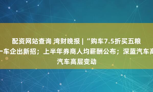 配资网站查询 湾财晚报 | “购车7.5折买五粮液”？一车企出新招；上半年券商人均薪酬公布；深蓝汽车高层变动