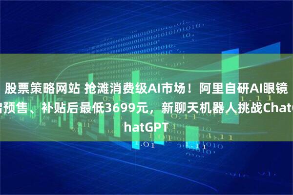 股票策略网站 抢滩消费级AI市场！阿里自研AI眼镜开启预售、补贴后最低3699元，新聊天机器人挑战ChatGPT